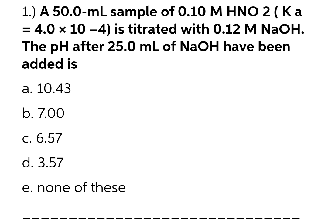 1.) A 50.0-mL sample of 0.10 M HNO 2 (Ka
= 4.0 × 10 −4) is titrated with 0.12 M NaOH.
The pH after 25.0 mL of NaOH have been
added is
a. 10.43
b. 7.00
c. 6.57
d. 3.57
e. none of these