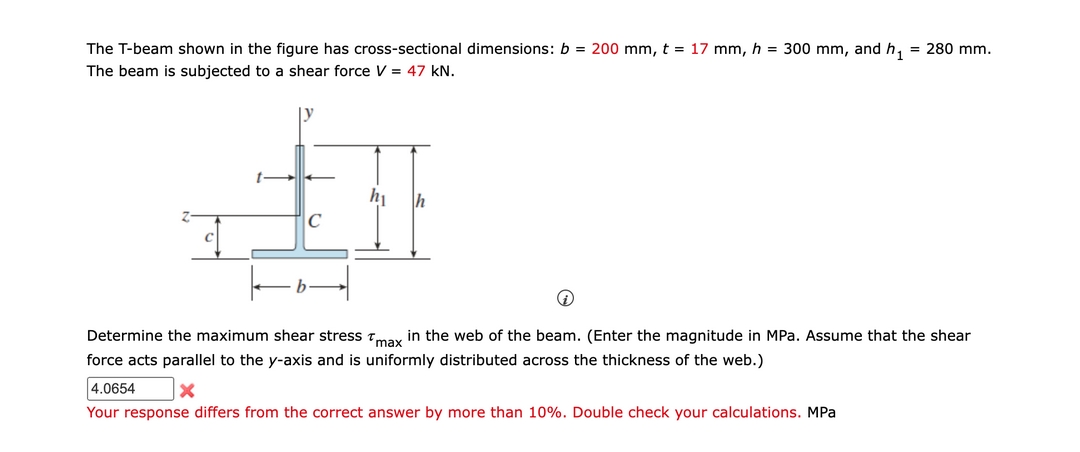 The T-beam shown in the figure has cross-sectional dimensions: b = 200 mm, t = 17 mm, h = 300 mm, and h₁ = 280 mm.
The beam is subjected to a shear force V = 47 kN.
A
h₁ h
с
Determine the maximum shear stress max in the web of the beam. (Enter the magnitude in MPa. Assume that the shear
force acts parallel to the y-axis and is uniformly distributed across the thickness of the web.)
4.0654
Your response differs from the correct answer by more than 10%. Double check your calculations. MPa