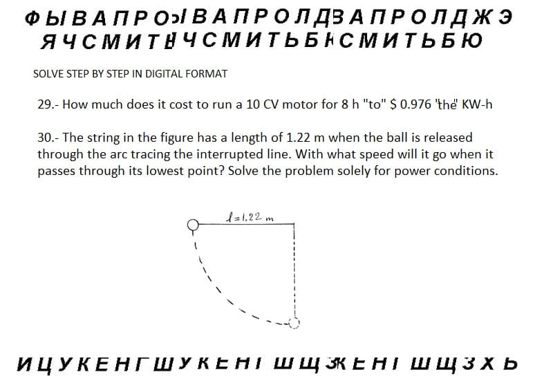 ФЫ В А П Р О ВАПРОЛДВА ПРОЛДЖЭ
ЯЧСМИТНЧСМИТЬБНСМИТЬ БЮ
SOLVE STEP BY STEP IN DIGITAL FORMAT
29.- How much does it cost to run a 10 CV motor for 8 h "to" $ 0.976 'the KW-h
30.- The string in the figure has a length of 1.22 m when the ball is released
through the arc tracing the interrupted line. With what speed will it go when it
passes through its lowest point? Solve the problem solely for power conditions.
1 = 1,22 m
ИЦУКЕНГШУКЕНТ ШЩ ЗЕНТ ШЩЗХЬ