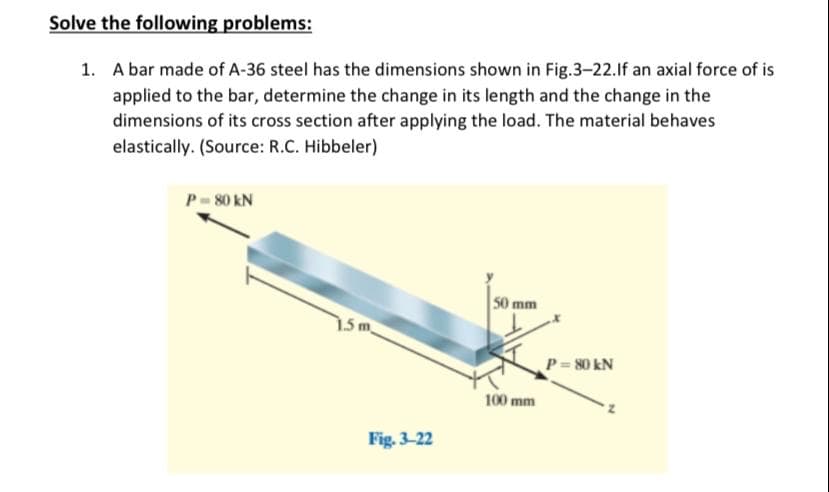 Solve the following problems:
1. A bar made of A-36 steel has the dimensions shown in Fig.3-22.lf an axial force of is
applied to the bar, determine the change in its length and the change in the
dimensions of its cross section after applying the load. The material behaves
elastically. (Source: R.C. Hibbeler)
P-80 kN
50 mm
P = 80 kN
100 mm
Fig. 3-22
