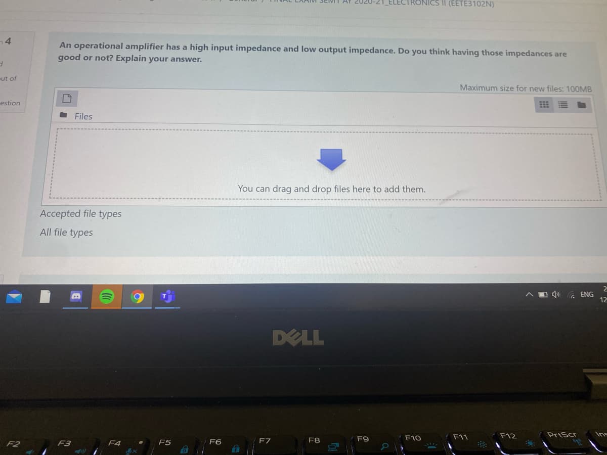 ELECTRONICS II (EETE3102N)
4
An operational amplifier has a high input impedance and low output impedance. Do you think having those impedances are
good or not? Explain your answer.
ut of
Maximum size for new files: 100MB
estion
- Files
You can drag and drop files here to add them.
Accepted file types
All file types
G ENG
12
DELL
F10
F11
F12
PrtScr
F3
F4
F5
F6
F7
F8
F9
F2
