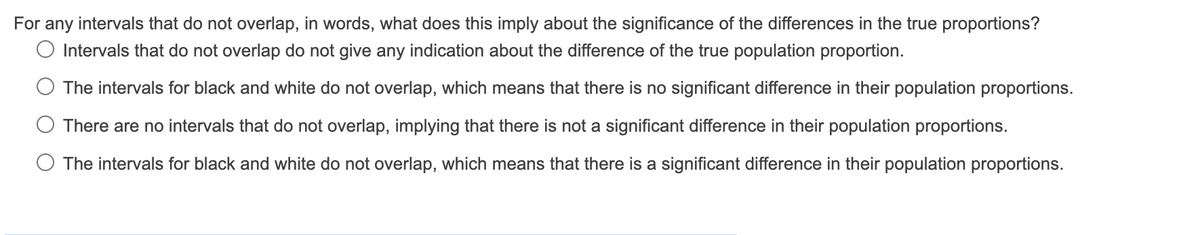 For any intervals that do not overlap, in words, what does this imply about the significance of the differences in the true proportions?
Intervals that do not overlap do not give any indication about the difference of the true population proportion.
The intervals for black and white do not overlap, which means that there is no significant difference in their population proportions.
There are no intervals that do not overlap, implying that there is not a significant difference in their population proportions.
O The intervals for black and white do not overlap, which means that there is a significant difference in their population proportions.
