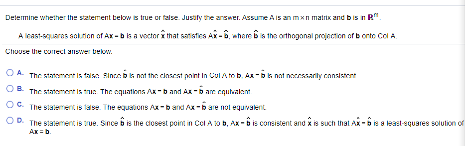 Determine whether the statement below is true or false. Justify the answer. Assume A is an mxn matrix and b is in RM.
A least-squares solution of Ax = b is a vector x that satisfies Ax = b, where b is the orthogonal projection of b onto Col A.
Choose the correct answer below.
O A. The statement is false. Since b is not the closest point in Col A to b, Ax = b is not necessarily consistent.
O B.
The statement is true. The equations Ax = b and Ax = b are equivalent.
O C. The statement is false. The equations Ax = b and Ax = b are not equivalent.
D.
The statement is true. Since b is the closest point in Col A to b, Ax = b is consistent and x is such that Ax = b is a least-squares solution of
Ax = b.
