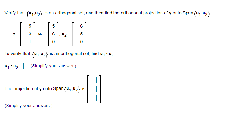 Verify that fu,,u2} is an orthogonal set, and then find the orthogonal projection of y onto Span(u,,u2}.
- 6
y =
u1 =
u2 =
- 1
To verify that {u1.42} is an orthogonal set, find u, • u2.
u1 •u2 =
(Simplify your answer.)
The projection of y onto Span{u,,u2} is
(Simplify your answers.)
