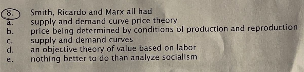 8.
a.
b.
C.
d.
e.
Smith, Ricardo and Marx all had
supply and demand curve price theory
price being determined by conditions of production and reproduction
supply and demand curves
an objective theory of value based on labor
nothing better to do than analyze socialism
