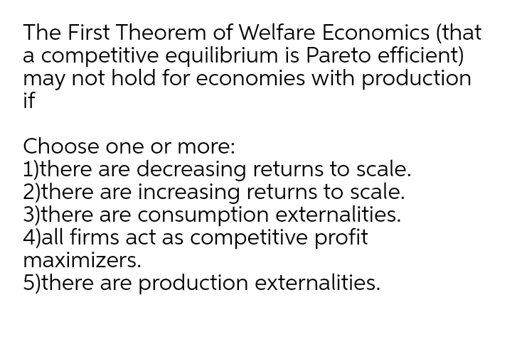The First Theorem of Welfare Economics (that
a competitive equilibrium is Pareto efficient)
may not hold for economies with production
if
Choose one or more:
1)there are decreasing returns to scale.
2)there are increasing returns to scale.
3)there are consumption externalities.
4)all firms act as competitive profit
maximizers.
5)there are production externalities.
