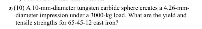 3) (10) A 10-mm-diameter tungsten carbide sphere creates a 4.26-mm-
diameter impression under a 3000-kg load. What are the yield and
tensile strengths for 65-45-12 cast iron?
