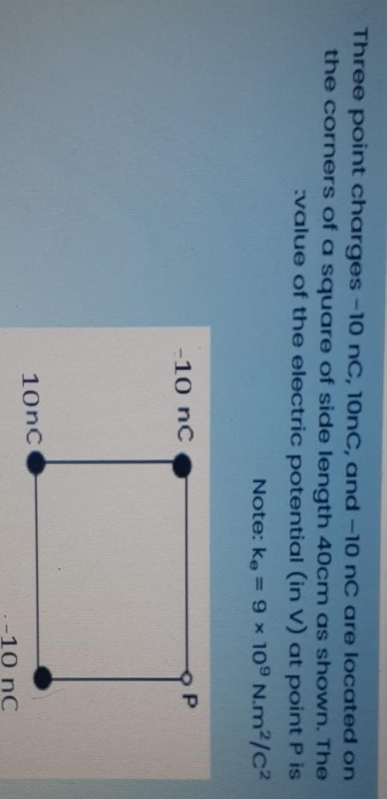 Three point charges -10 nC, 10NC, and –10 nC are located on
the corners of a square of side length 40cm as shown. The
:value of the electric potential (in V) at pointP is
Note: ke = 9 x 109 N.m²/c²
%3D
-10 nc
10nc
-10 nC
