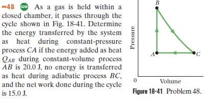 48 Go As a gas is held within a
closed chamber, it passes through the
cycle shown in Fig. 18-41. Determine
the energy transferred by the system
as heat during constant-pressure
process CA if the energy added as heat
QAB during constant-volume process
AB is 20.0 J, no energy is transferred
as heat during adiabatic process BC,
and the net work done during the cycle
'C
Volume
is 15.0 J.
Figure 18-41 Problem 48.
Pressure
