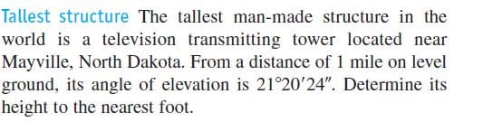 Tallest structure The tallest man-made structure in the
world is a television transmitting tower located near
Mayville, North Dakota. From a distance of 1 mile on level
ground, its angle of elevation is 21°20'24". Determine its
height to the nearest foot.
