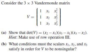 Consider the 3 x 3 Vandermonde matrix
V = |1 x2 x
(a) Show that det(V) = (x2 -x1)(x3 – x1)(x3 – x2).
Hint: Make use of row operation III.
(b) What conditions must the scalars x1, X2, and x3
satisfy in order for V to be nonsingular?
