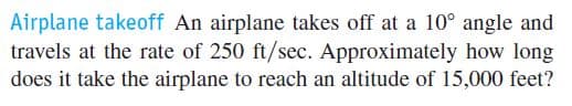 Airplane takeoff An airplane takes off at a 10° angle and
travels at the rate of 250 ft/sec. Approximately how long
does it take the airplane to reach an altitude of 15,000 feet?
