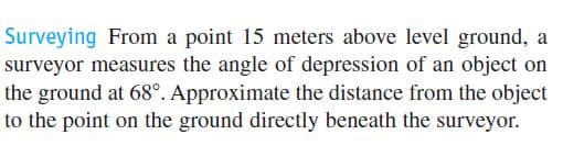 Surveying From a point 15 meters above level ground, a
surveyor measures the angle of depression of an object on
the ground at 68°. Approximate the distance from the object
to the point on the ground directly beneath the surveyor.
