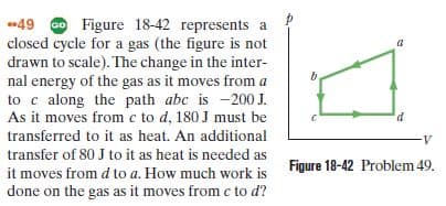 49 Go Figure 18-42 represents a
closed cycle for a gas (the figure is not
drawn to scale). The change in the inter-
nal energy of the gas as it moves from a
to c along the path abc is -200 J.
As it moves from c to d, 180 J must be
transferred to it as heat. An additional
transfer of 80 J to it as heat is needed as
it moves from d to a. How much work is Figure 18-42 Problem 49.
done on the gas as it moves from c to d?
