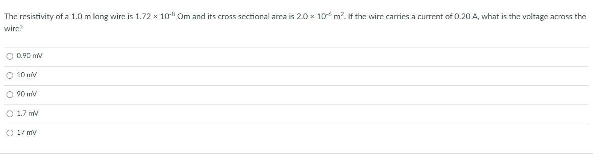 The resistivity of a 1.0 m long wire is 1.72 x 10-8 Qm and its cross sectional area is 2.0 x 10-6 m2. If the wire carries a current of 0.20 A, what is the voltage across the
wire?
O 0.90 mV
O 10 mV
O 90 mV
O 1.7 mV
O 17 mv
