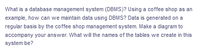 What is a database management system (DBMS)? Using a coffee shop as an
example, how can we maintain data using DBMS? Data is generated on a
regular basis by the coffee shop management system. Make a diagram to
accompany your answer. What will the names of the tables we create in this
system be?
