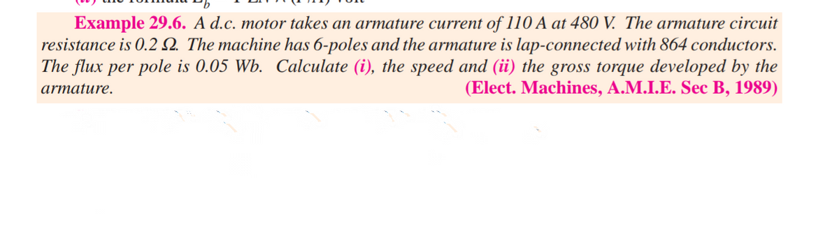 Example 29.6. A d.c. motor takes an armature current of 110 A at 480 V. The armature circuit
resistance is 0.2 Q. The machine has 6-poles and the armature is lap-connected with 864 conductors.
The flux per pole is 0.05 Wb. Calculate (i), the speed and (ii) the gross torque developed by the
(Elect. Machines, A.M.I.E. Sec B, 1989)
armature.
