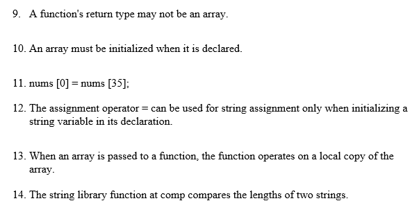9. A function's return type may not be an array.
10. An array must be initialized when it is declared.
11. nums [0] = nums [35];
12. The assignment operator = can be used for string assignment only when initializing a
string variable in its declaration.
13. When an array is passed to a function, the function operates on a local copy of the
array.
14. The string library function at comp compares the lengths of two strings.
