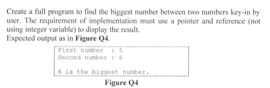 Create a full program to find the biggest number between two numbers key-in by
user. The requirement of implementation must use a pointer and reference (not
using integer variable) to display the result.
Expected output as in Figure Q4.
First number : 5
Second number : 6
6 is the biggest number.
Figure Q4

