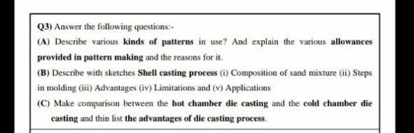Q3) Answer the following questions:-
(A) Describe various kinds of patterns in use? And explain the various allowances
provided in patter making and the reasons for it.
(B) Describe with sketches Shell casting process (i) Composition of sand mixture (ii) Steps
in molding (ii) Advantages (iv) Limitations and (v) Applications
(C) Make comparison between the hot chamber die casting and the cold chamber die
casting and thin list the advantages of die casting process.
