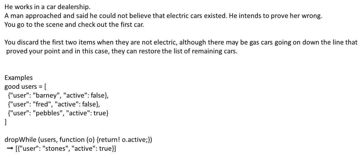 He works in a car dealership.
A man approached and said he could not believe that electric cars existed. He intends to prove her wrong.
You go to the scene and check out the first car.
You discard the first two items when they are not electric, although there may be gas cars going on down the line that
proved your point and in this case, they can restore the list of remaining cars.
Examples
good users = [
{"user": "barney", "active": false},
{"user": "fred", "active": false},
{"user": "pebbles", "active": true}
dropWhile (users, function (o) {return! o.active;})
[{"user": "stones", "active": true}]
