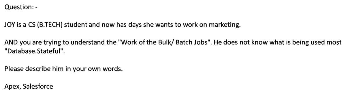 Question: -
JOY is a CS (B.TECH) student and now has days she wants to work on marketing.
AND you are trying to understand the "Work of the Bulk/ Batch Jobs". He does not know what is being used most
"Database.Stateful".
Please describe him in your own words.
Apex, Salesforce
