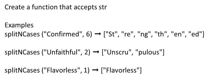 Create a function that accepts str
Examples
splitNCases ("Confirmed", 6) → ["St", "re", "ng", "th", "en", "ed"]
splitNCases ("Unfaithful", 2) → ["Unscru", "pulous"]
splitNCases ("Flavorless", 1) - ["Flavorless"]
