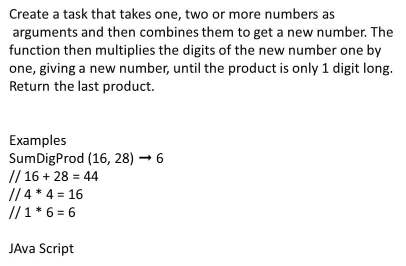 Create a task that takes one, two or more numbers as
arguments and then combines them to get a new number. The
function then multiplies the digits of the new number one by
one, giving a new number, until the product is only 1 digit long.
Return the last product.
Examples
SumDigProd (16, 28) – 6
// 16 + 28 = 44
// 4 * 4 = 16
//1 * 6 = 6
%3D
JAva Script
