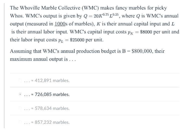 The Whoville Marble Collective (WMC) makes fancy marbles for picky
Whos. WMC's output is given by Q = 20K0.75L0.25, where Q is WMC's annual
output (measured in 1000s of marbles), K is their annual capital input and L
is their annual labor input. WMC's capital input costs PK = $8000 per unit and
their labor input costs PL = $25000 per unit.
Assuming that WMC's annual production budget is B = $800,000, their
maximum annual output is ...
=
=
412,891 marbles.
726,085 marbles.
578,634 marbles.
= 857,232 marbles.
