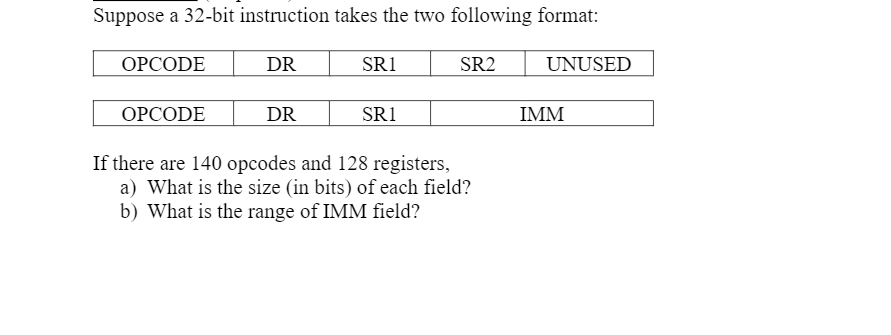 Suppose a 32-bit instruction takes the two following format:
ОРСODE
DR
SR1
SR2
UNUSED
ОРСODE
DR
SR1
IMM
If there are 140 opcodes and 128 registers,
a) What is the size (in bits) of each field?
b) What is the range of IMM field?
