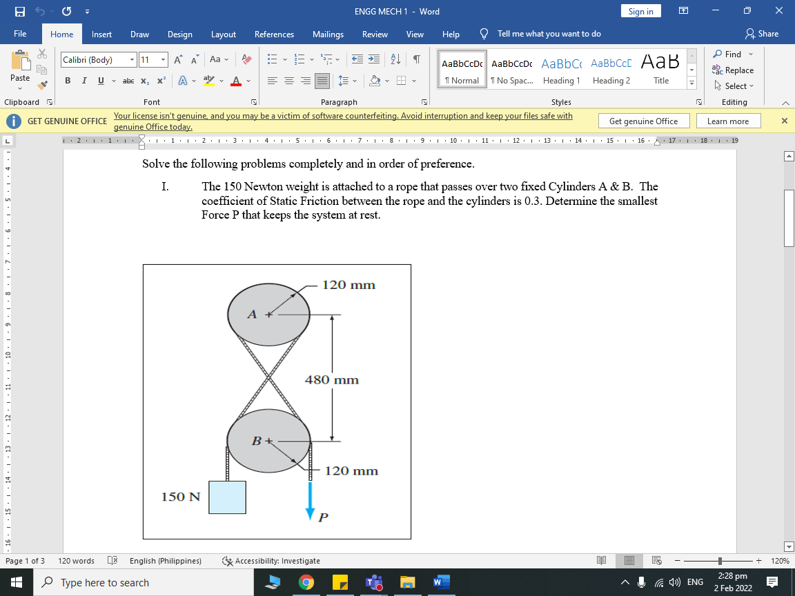 ENGG MECH 1 - Word
Sign in
File
Home
Insert
Draw
Design
Layout
References
Mailings
Review
View
Help
O Tell me what you want to do
2 Share
P Find -
Calibri (Body)
A A Aa -
AaBbCcDc AaBbCcDc AaBbC AaBbCcC AaB
I No Spac. Heading 1 Heading 2
-|11
ab Replace
BIU- abe x, x'
Paste
A
aly v A
1 Normal
Title
A Select
Clipboard
Font
Paragraph
Styles
Editing
Your license isn't genuine, and you may be a victim of software counterfeiting. Avoid interruption and keep your files safe with
genuine Office today.
GET GENUINE OFFICE
Get genuine Office
Learn more
: 2.1: 1 · | ·X: ·1•I • 2•L·3•| · 4. : 5. 1: 6. 1: 7 :L· 8.1 9. 1· 10 . L· 11
• 2.1.
• 4.
5. 6 I
2. 1 .
9. 10 .I 11:
• 12:I 13. : 14 : 15 · | 16. : 17. I 18. : 19
Solve the following problems completely and in order of preference.
I.
The 150 Newton weight is attached to a rope that passes over two fixed Cylinders A & B. The
coefficient of Static Friction between the rope and the cylinders is 0.3. Determine the smallest
Force P that keeps the system at rest.
120 mm
480 mm
120 mm
150 N
P
Page 1 of 3
E English (Philippines)
& Accessibility: Investigate
E --
120 words
120%
2:28 pm
P Type here to search
G 1)) ENG
2 Feb 2022
