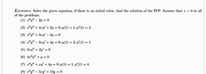 Erercises. Solve the given equation, if there is an initial value, find the solution of the IVP. Assune that z>0 in al
of the problems.
(1) Py" - 2y = 0
(2) y" + 4ry + 2y = 0; y(1) = 1,(1) = 2
(3) y" + 3ry - 3y = 0
(4) y" - 3ry + 4y = 0; y(1) = 2. /(1) =-1
(5) 3ry" + 2y = 0
(6) 4r?y" + y = 0
(7) y" + zy + 4y = 0; y(1) = 1.(1) = 4
(8) y" - Szy + 13y = 0
