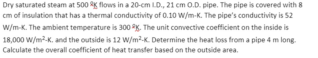 Dry saturated steam at 500 RK flows in a 20-cm I.D., 21 cm O.D. pipe. The pipe is covered with 8
cm of insulation that has a thermal conductivity of 0.10 W/m-K. The pipe's conductivity is 52
W/m-K. The ambient temperature is 300 2K. The unit convective coefficient on the inside is
18,000 W/m2-K. and the outside is 12 W/m2-K. Determine the heat loss from a pipe 4 m long.
Calculate the overall coefficient of heat transfer based on the outside area.
