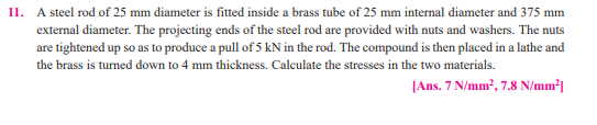 11. A steel rod of 25 mm diameter is fitted inside a brass tube of 25 mm internal diameter and 375 mm
external diameter. The projecting ends of the steel rod are provided with nuts and washers. The nuts
are tightened up so as to produce a pull of 5 kN in the rod. The compound is then placed in a lathe and
the brass is turned down to 4 mm thickness. Calculate the stresses in the two materials.
|Ans. 7 N/mm', 7.8 N/mm²|
