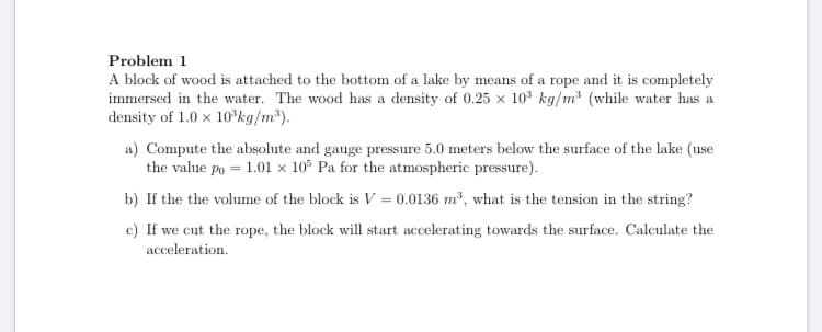 A block of wood is attached to the bottom of a lake by means of a rope and it is completely
immersed in the water. The wood has a density of 0.25 x 10° kg/m (while water has a
density of 1.0 x 10'kg/m*).
a) Compute the absolute and gauge pressure 5.0 meters below the surface of the lake (use
the value po = 1.01 x 10 Pa for the atmospheric pressure).
b) If the the volume of the block is V = 0.0136 m, what is the tension in the string?
c) If we cut the rope, the block will start accelerating towards the surface. Calculate the
acceleration.
