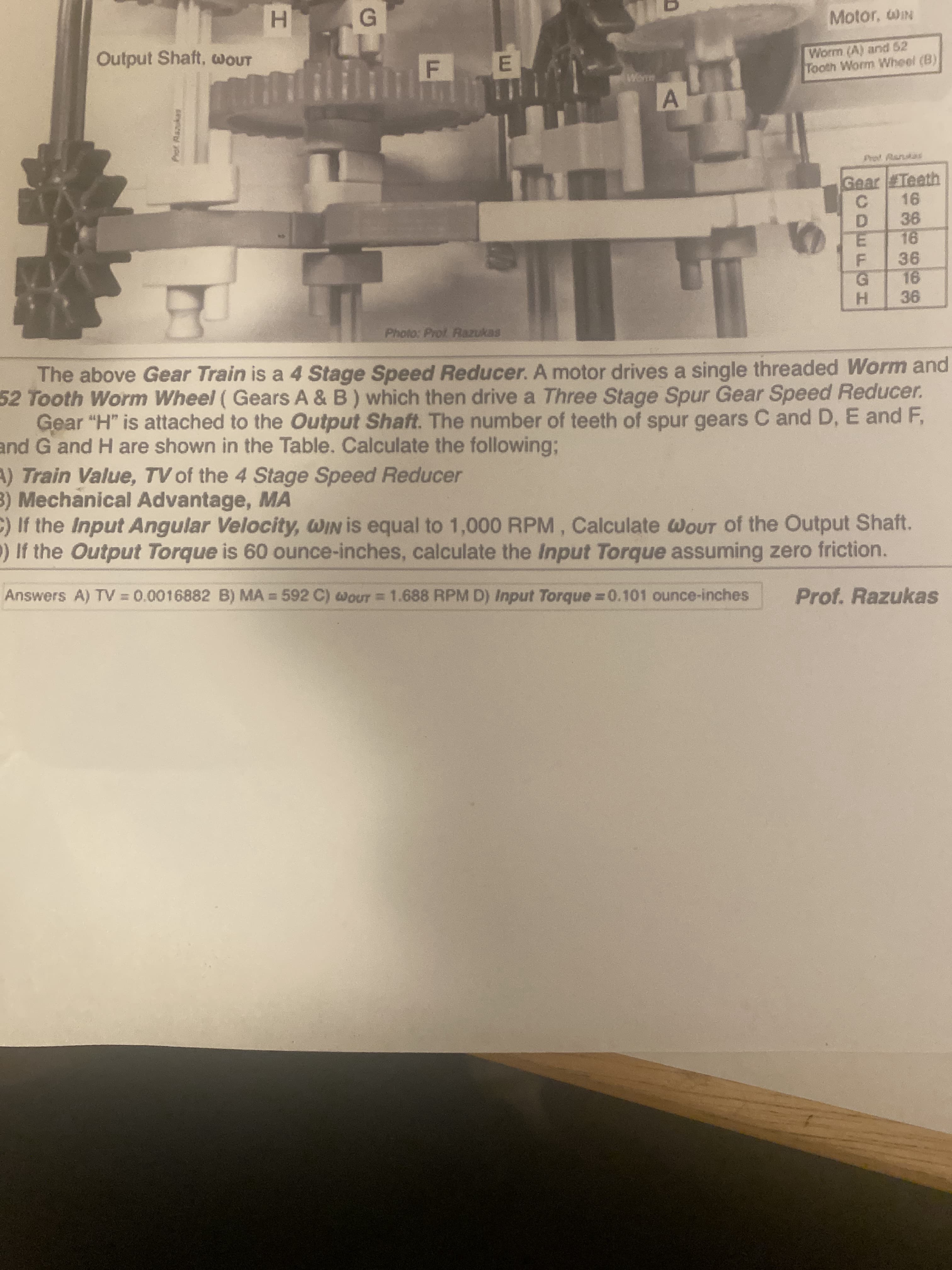 The above Gear Train is a 4 Stage Speed Reducer. A motor drives a single threaded Worm and
52 Tooth Worm Wheel ( Gears A & B) which then drive a Three Stage Spur Gear Speed Reducer.
Gear "H" is attached to the Output Shaft. The number of teeth of spur gears C and D, E and F,
nd G and H are shown in the Table. Calculate the following;
) Train Value, TV of the 4 Stage Speed Reducer
) Mechanical Advantage, MA
If the Input Angular Velocity, WIN is equal to 1,000 RPM, Calculate WOUT of the Output Shaft.
If the Output Torque is 60 ounce-inches, calculate the Input Torque assuming zero friction.
