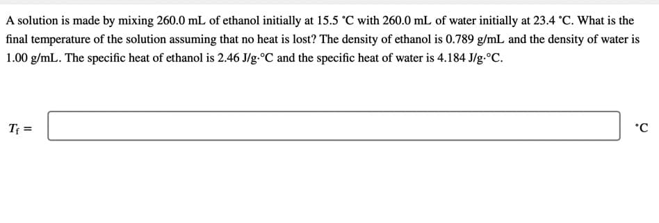 A solution is made by mixing 260.0 mL of ethanol initially at 15.5 °C with 260.0 mL of water initially at 23.4 °C. What is the
final temperature of the solution assuming that no heat is lost? The density of ethanol is 0.789 g/mL and the density of water is
1.00 g/mL. The specific heat of ethanol is 2.46 J/g.°C and the specific heat of water is 4.184 J/g.°C.
Tf =
°C
