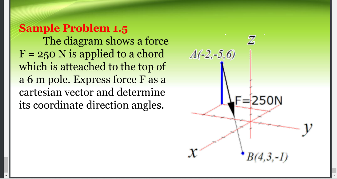 Sample Problem 1.5
The diagram shows a force
F = 250 N is applied to a chord
which is atteached to the top of
a 6 m pole. Express force F as a
cartesian vector and determine
its coordinate direction angles.
A(-2,-5,6)
F=250N
В4,3, -1)
