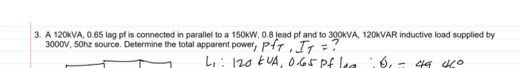3. A 120KVA, 0.65 lag pf is connected in parallel to a 150KW, 0.8 lead pf and to 300KVA, 120KVAR inductive load supplied by
3000V, 50hz source. Determine the total apparent power, PHT,I1 :
L: 120 kUA, 065 Pf lea
6,
49 40
