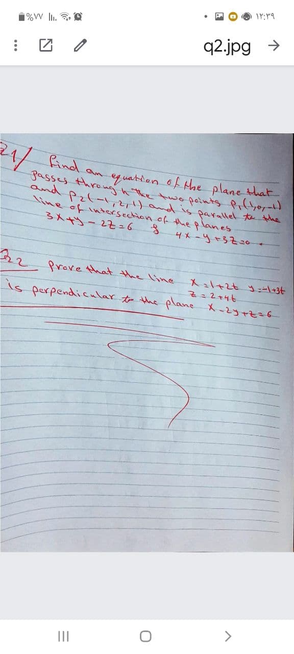 q2.jpg
Pind an
gasses throng n the twopoints Prfy0
and Pz(-1,2,1) and is parallel t the
line of intersection of the planes
3人 - 27=6
eq uation of the plane that
4メ-y+3720-
Prove that the line
Xl+2t ニ+3t
is perpendiicular to the plane X-2yrzzf
<>
II
