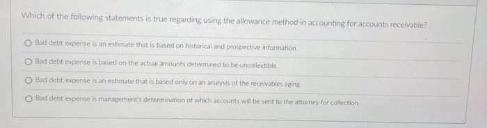 Which of the following statements is true regarding using the allowance method in accounting for accounts receivable?
Bad debt expense is an estimate that is based on historical and prospective information
O Bad debt expense is based on the actual amounts determined to be uncollectible.
Bad debt expense is an estimate that is based only on an analysis of the receivables aging.
O Bad debt expense is management's determination of which accounts will be sent to the attorney for collection.