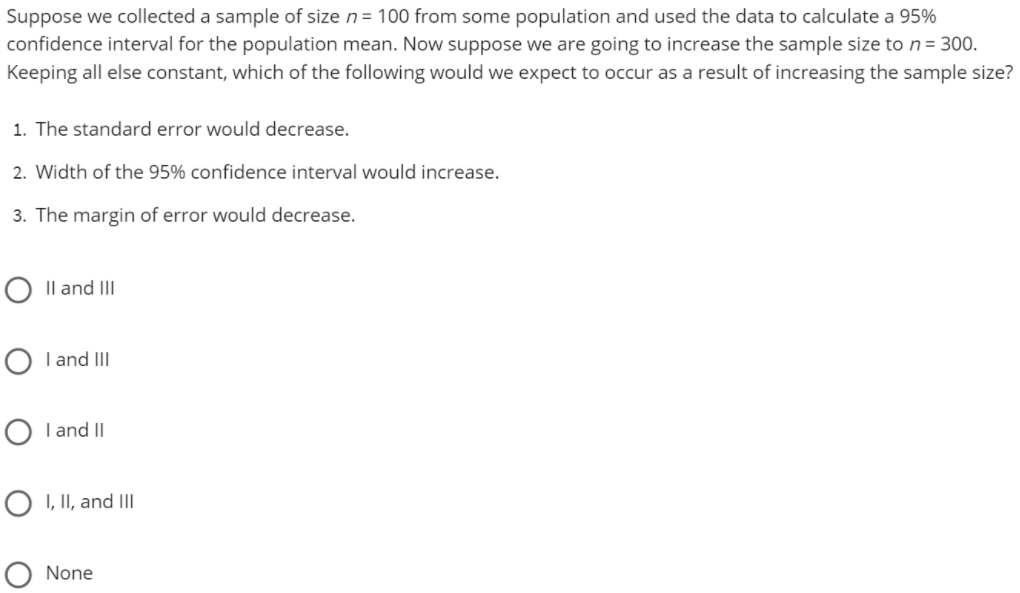 Suppose we collected a sample of size n= 100 from some population and used the data to calculate a 95%
confidence interval for the population mean. Now suppose we are going to increase the sample size to n = 300.
Keeping all else constant, which of the following would we expect to occur as a result of increasing the sample size?
1. The standard error would decrease.
2. Width of the 95% confidence interval would increase.
3. The margin of error would decrease.
O Il and II
O I and II
I and II
O I, II, and IIl
None
