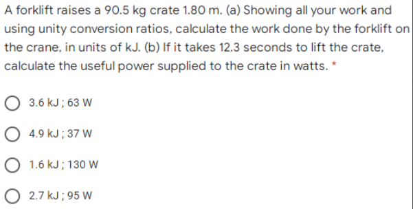 A forklift raises a 90.5 kg crate 1.80 m. (a) Showing all your work and
using unity conversion ratios, calculate the work done by the forklift on
the crane, in units of kJ. (b) If it takes 12.3 seconds to lift the crate,
calculate the useful power supplied to the crate in watts. *
O 3.6 kJ ; 63 W
O 4.9 kJ ; 37 W
O 1.6 kJ ; 130 w
O 2.7 kJ ; 95 W
