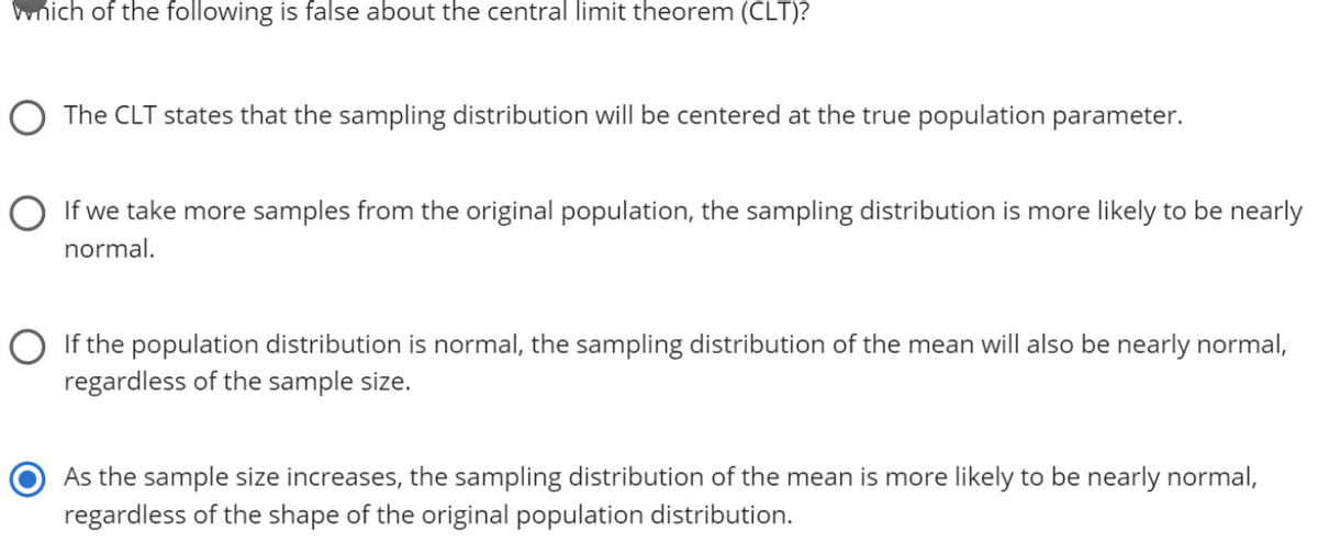 which of the following is false about the central limit theorem (CLT)?
O The CLT states that the sampling distribution will be centered at the true population parameter.
O If we take more samples from the original population, the sampling distribution is more likely to be nearly
normal.
O If the population distribution is normal, the sampling distribution of the mean will also be nearly normal,
regardless of the sample size.
As the sample size increases, the sampling distribution of the mean is more likely to be nearly normal,
regardless of the shape of the original population distribution.
