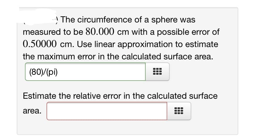 ! The circumference of a sphere was
measured to be 80.000 cm with a possible error of
0.50000 cm. Use linear approximation to estimate
the maximum error in the calculated surface area.
(80)/(pi)
Estimate the relative error in the calculated surface
area.
