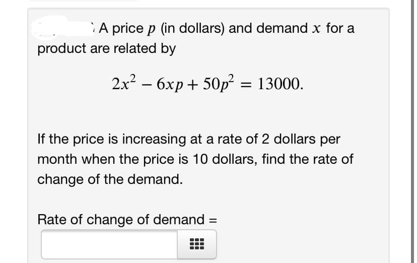 A price p (in dollars) and demand x for a
product are related by
2x? – 6xp+ 50p² = 13000.
If the price is increasing at a rate of 2 dollars per
month when the price is 10 dollars, find the rate of
change of the demand.
Rate of change of demand
