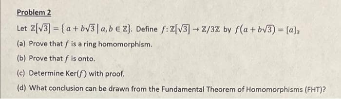 Problem 2
Let Z[V3] = {a+ bv3|a,b e Z}. Define f: Z[V3]Z/3Z by f(a+ bv3) [a]3
%3D
(a) Prove that f is a ring homomorphism.
(b) Prove thatf is onto.
(c) Determine Ker(f) with proof.
(d) What conclusion can be drawn from the Fundamental Theorem of Homomorphisms (FHT)?
