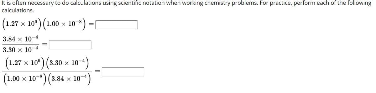 It is often necessary to do calculations using scientific notation when working chemistry problems. For practice, perform each of the following
calculations.
(1.27 × 106) (1.00 × 10-8)
3.84 x 10-4
-4
3.30 x 107
=
(1.27 × 106) (3.30 × 10−4)
(1.00 × 10−³) (3.84 × 10-
10-4)