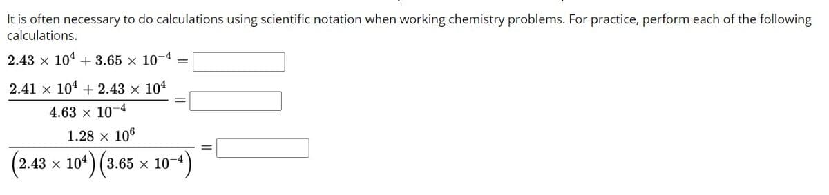 It is often necessary to do calculations using scientific notation when working chemistry problems. For practice, perform each of the following
calculations.
-4
2.43 × 10 +3.65 x 107
2.41 x 104 +2.43 × 104
4.63 x 107 -4
1.28 x 106
10¹) (3.
(3.65 × 10-4)
(2.43 x 104