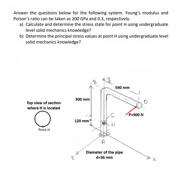 Answer the questions below for the following system. Young's modulus and
Poison's ratio can be taken as 200 GPa and 0.3, respectively.
a) Calculate and determine the stress state for point H using undergraduate
level solid mechanics knowledge?
b) Determine the principal stress values at point H using undergraduate level
solid mechanics knowledge?
Top view of section
where H is located
Point H
no
300 mm
120 mm
C
.H
540 mm
A
Diameter of the pipe
d=36 mm
P=900 N